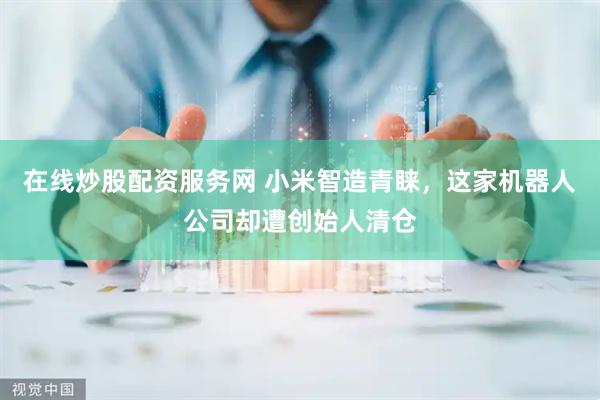 在线炒股配资服务网 小米智造青睐，这家机器人公司却遭创始人清仓
