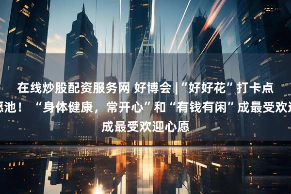 在线炒股配资服务网 好博会 |“好好花”打卡点成许愿池！ “身体健康，常开心”和“有钱有闲”成最受欢迎心愿