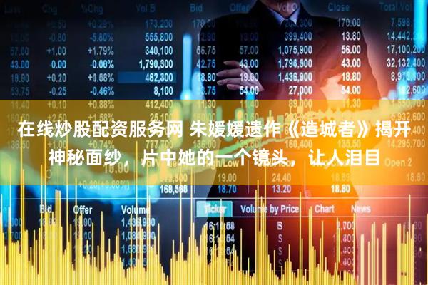 在线炒股配资服务网 朱媛媛遗作《造城者》揭开神秘面纱，片中她的一个镜头，让人泪目