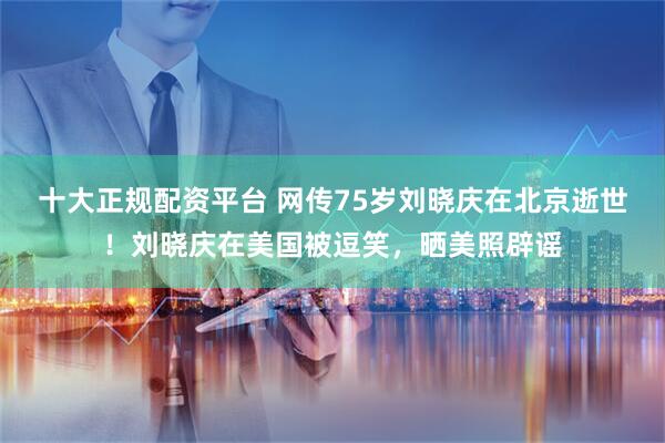 十大正规配资平台 网传75岁刘晓庆在北京逝世！刘晓庆在美国被逗笑，晒美照辟谣