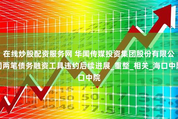 在线炒股配资服务网 华闻传媒投资集团股份有限公司两笔债务融资工具违约后续进展_重整_相关_海口中院