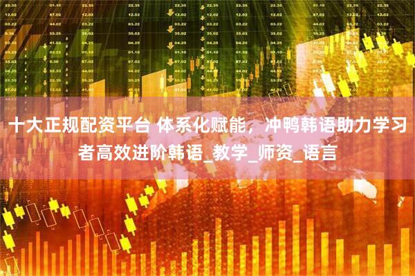 十大正规配资平台 体系化赋能，冲鸭韩语助力学习者高效进阶韩语_教学_师资_语言
