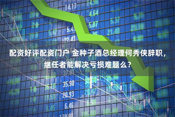 配资好评配资门户 金种子酒总经理何秀侠辞职，继任者能解决亏损难题么？