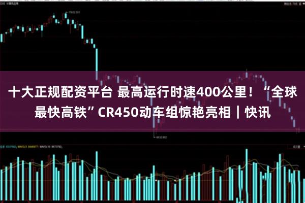 十大正规配资平台 最高运行时速400公里！“全球最快高铁”CR450动车组惊艳亮相｜快讯