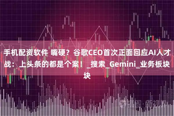 手机配资软件 嘴硬？谷歌CEO首次正面回应AI人才战：上头条的都是个案！_搜索_Gemini_业务板块