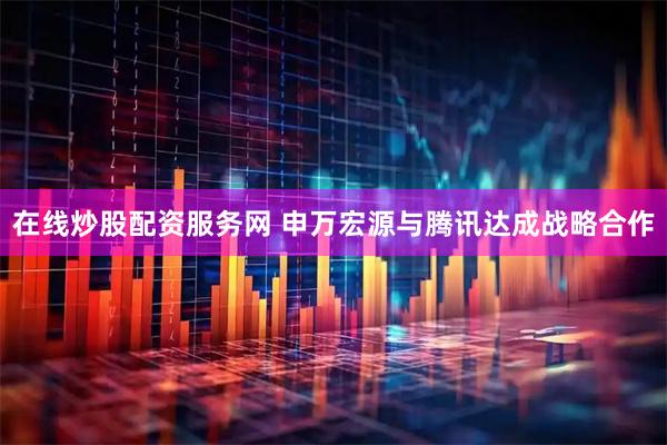 在线炒股配资服务网 申万宏源与腾讯达成战略合作