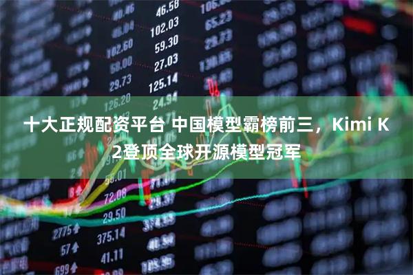 十大正规配资平台 中国模型霸榜前三，Kimi K2登顶全球开源模型冠军