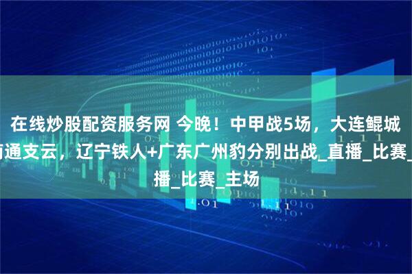 在线炒股配资服务网 今晚！中甲战5场，大连鲲城PK南通支云，辽宁铁人+广东广州豹分别出战_直播_比赛_主场