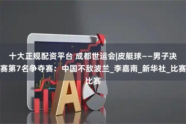 十大正规配资平台 成都世运会|皮艇球——男子决赛第7名争夺赛：中国不敌波兰_李嘉南_新华社_比赛