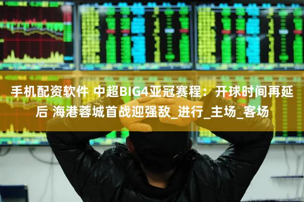 手机配资软件 中超BIG4亚冠赛程：开球时间再延后 海港蓉城首战迎强敌_进行_主场_客场
