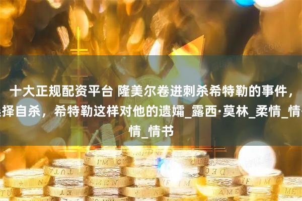 十大正规配资平台 隆美尔卷进刺杀希特勒的事件，选择自杀，希特勒这样对他的遗孀_露西·莫林_柔情_情书