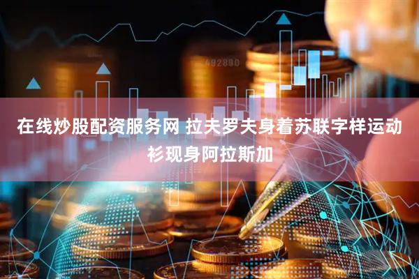 在线炒股配资服务网 拉夫罗夫身着苏联字样运动衫现身阿拉斯加