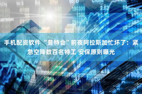 手机配资软件 “普特会”前夜阿拉斯加忙坏了：紧急空降数百名特工 安保原则曝光