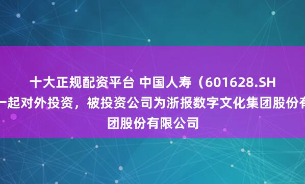 十大正规配资平台 中国人寿（601628.SH）新增一起对外投资，被投资公司为浙报数字文化集团股份有限公司