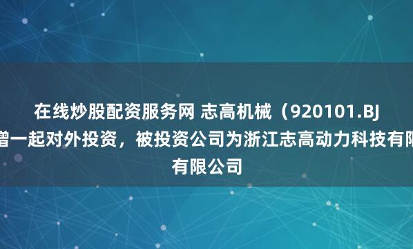 在线炒股配资服务网 志高机械（920101.BJ）新增一起对外投资，被投资公司为浙江志高动力科技有限公司