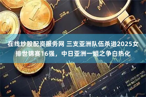 在线炒股配资服务网 三支亚洲队伍杀进2025女排世锦赛16强，中日亚洲一姐之争白热化