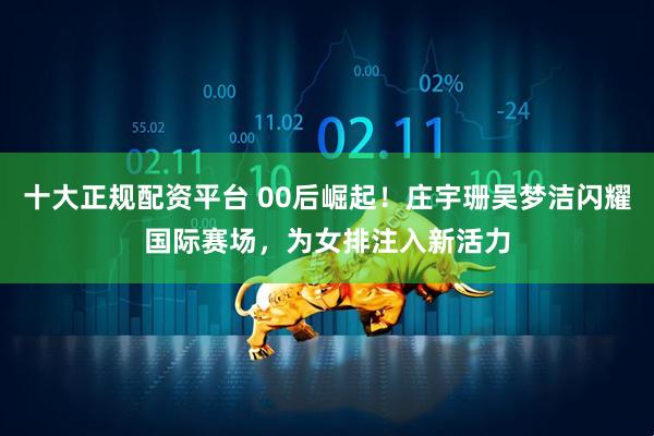 十大正规配资平台 00后崛起！庄宇珊吴梦洁闪耀国际赛场，为女排注入新活力