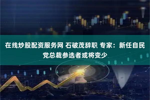 在线炒股配资服务网 石破茂辞职 专家：新任自民党总裁参选者或将变少