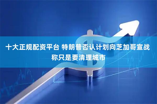 十大正规配资平台 特朗普否认计划向芝加哥宣战 称只是要清理城市