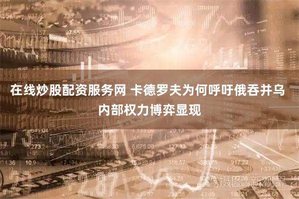 在线炒股配资服务网 卡德罗夫为何呼吁俄吞并乌 内部权力博弈显现
