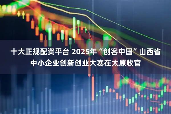 十大正规配资平台 2025年“创客中国”山西省中小企业创新创业大赛在太原收官