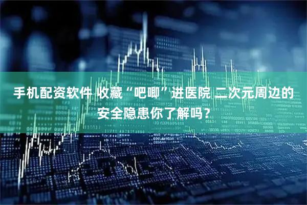 手机配资软件 收藏“吧唧”进医院 二次元周边的安全隐患你了解吗？