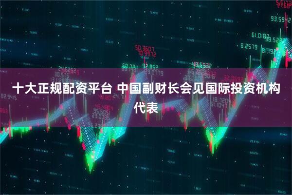 十大正规配资平台 中国副财长会见国际投资机构代表