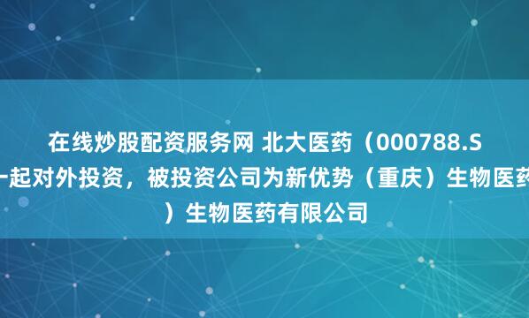 在线炒股配资服务网 北大医药（000788.SZ）新增一起对外投资，被投资公司为新优势（重庆）生物医药有限公司