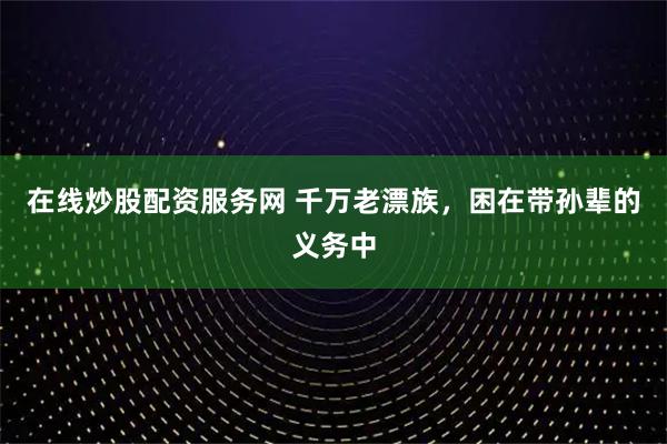 在线炒股配资服务网 千万老漂族，困在带孙辈的义务中
