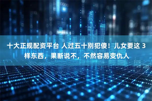 十大正规配资平台 人过五十别犯傻！儿女要这 3 样东西，果断说不，不然容易变仇人