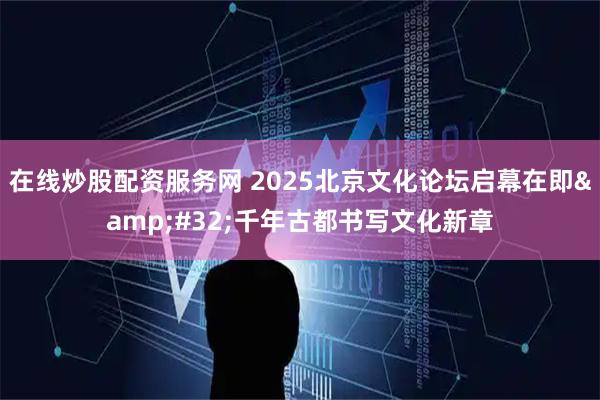 在线炒股配资服务网 2025北京文化论坛启幕在即 千年古都书写文化新章