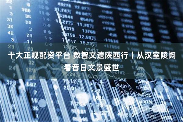 十大正规配资平台 数智文遗陕西行丨从汉室陵阙看昔日文景盛世