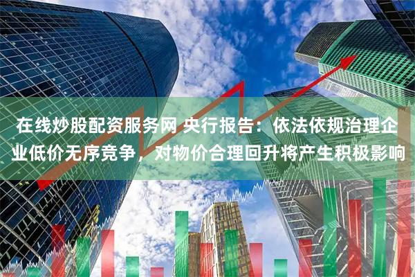 在线炒股配资服务网 央行报告：依法依规治理企业低价无序竞争，对物价合理回升将产生积极影响