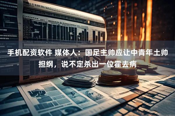 手机配资软件 媒体人：国足主帅应让中青年土帅担纲，说不定杀出一位霍去病