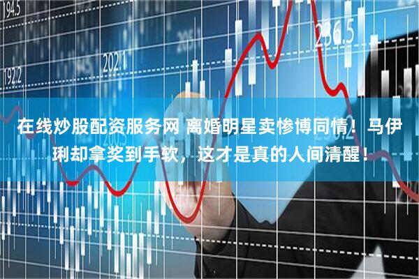 在线炒股配资服务网 离婚明星卖惨博同情！马伊琍却拿奖到手软，这才是真的人间清醒！