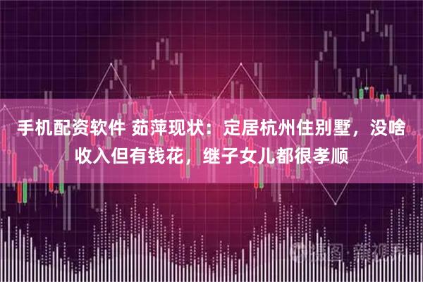手机配资软件 茹萍现状：定居杭州住别墅，没啥收入但有钱花，继子女儿都很孝顺