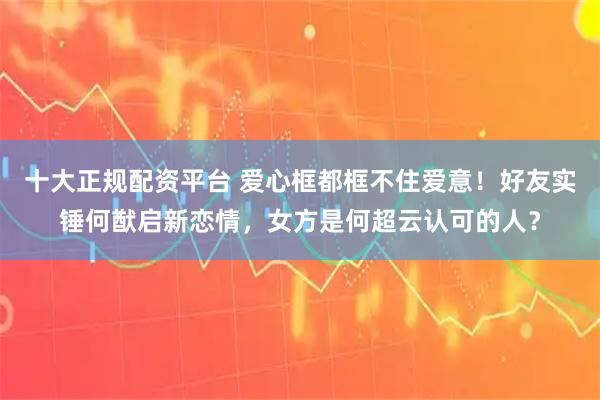 十大正规配资平台 爱心框都框不住爱意！好友实锤何猷启新恋情，女方是何超云认可的人？