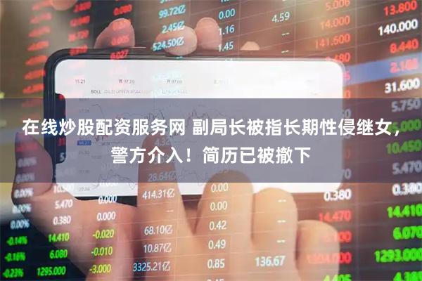 在线炒股配资服务网 副局长被指长期性侵继女，警方介入！简历已被撤下