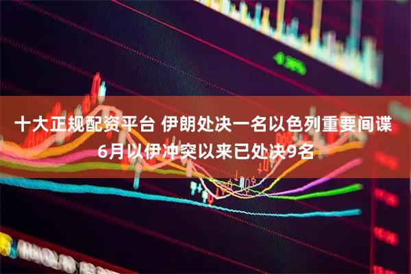 十大正规配资平台 伊朗处决一名以色列重要间谍 6月以伊冲突以来已处决9名