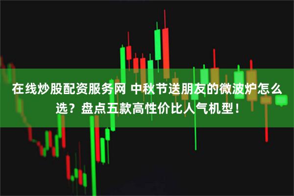 在线炒股配资服务网 中秋节送朋友的微波炉怎么选？盘点五款高性价比人气机型！