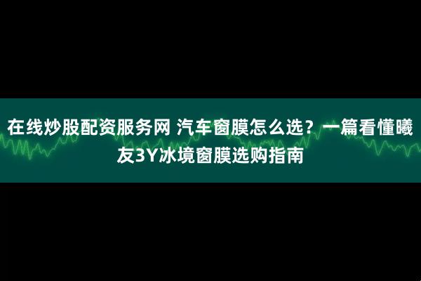 在线炒股配资服务网 汽车窗膜怎么选？一篇看懂曦友3Y冰境窗膜选购指南