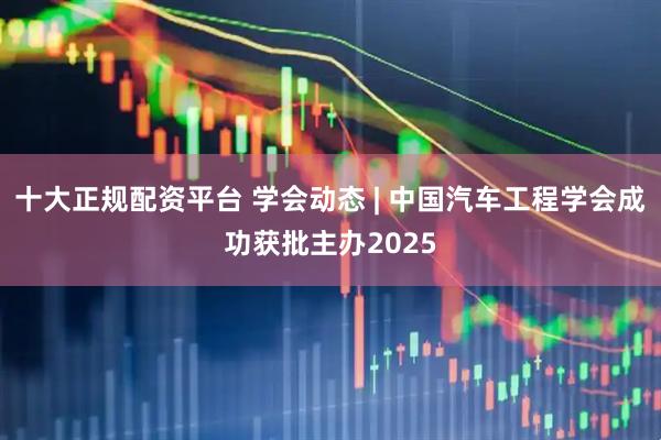 十大正规配资平台 学会动态 | 中国汽车工程学会成功获批主办2025