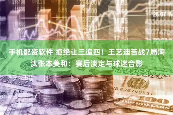 手机配资软件 拒绝让三追四！王艺迪苦战7局淘汰张本美和：赛后淡定与球迷合影