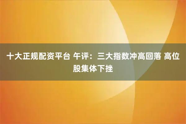十大正规配资平台 午评：三大指数冲高回落 高位股集体下挫