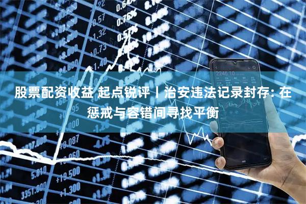 股票配资收益 起点锐评丨治安违法记录封存: 在惩戒与容错间寻找平衡
