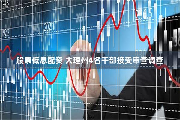股票低息配资 大理州4名干部接受审查调查