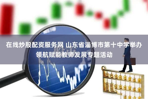 在线炒股配资服务网 山东省淄博市第十中学举办领航赋能教师发展专题活动