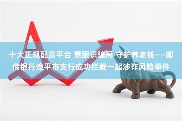 十大正规配资平台 慧眼识骗局 守护养老钱——邮储银行漳平市支行成功拦截一起涉诈风险事件