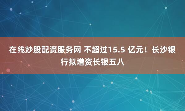在线炒股配资服务网 不超过15.5 亿元！长沙银行拟增资长银五八