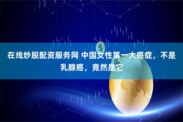 在线炒股配资服务网 中国女性第一大癌症，不是乳腺癌，竟然是它